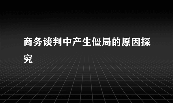 商务谈判中产生僵局的原因探究
