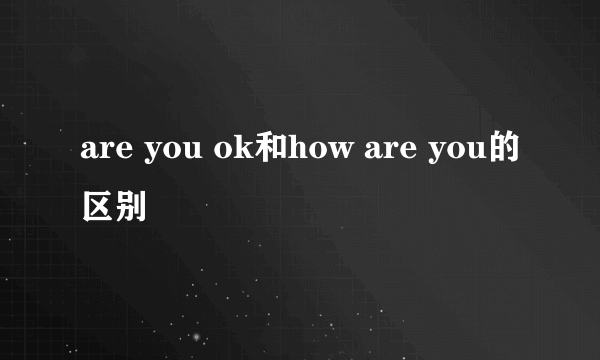 are you ok和how are you的区别