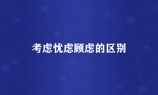 考虑忧虑顾虑的区别