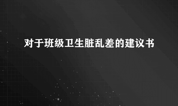 对于班级卫生脏乱差的建议书