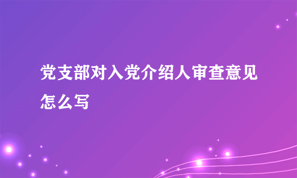 党支部对入党介绍人审查意见怎么写