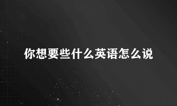 你想要些什么英语怎么说