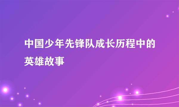 中国少年先锋队成长历程中的英雄故事