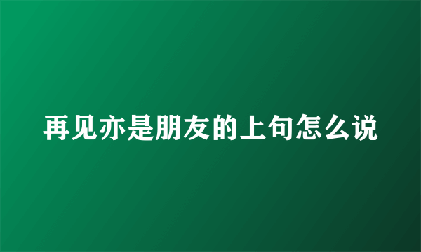 再见亦是朋友的上句怎么说