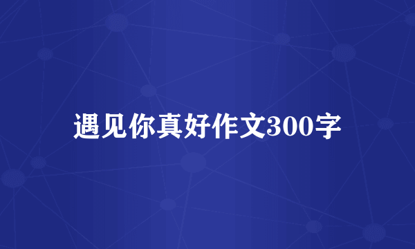 遇见你真好作文300字