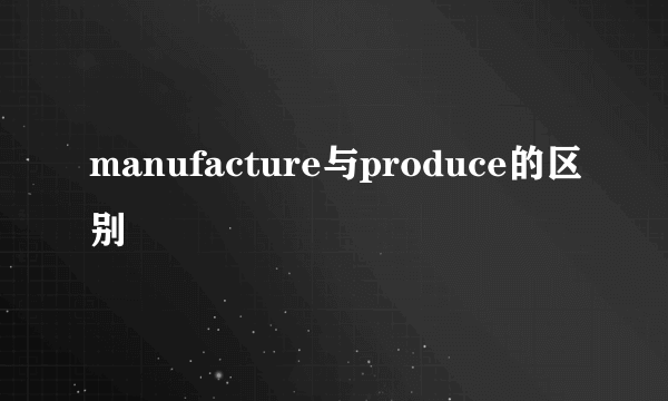 manufacture与produce的区别