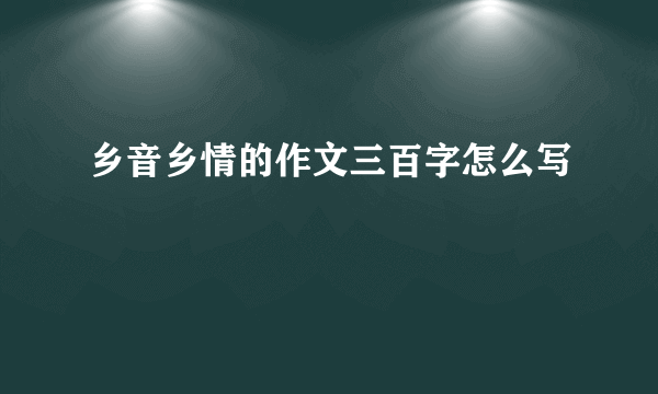 乡音乡情的作文三百字怎么写