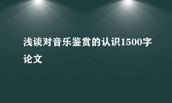 浅谈对音乐鉴赏的认识1500字论文