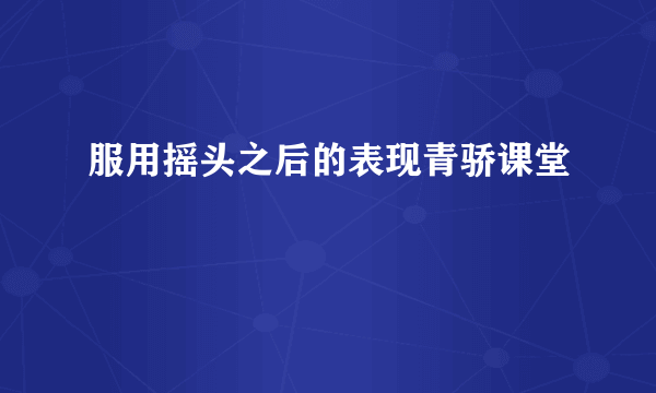 服用摇头之后的表现青骄课堂