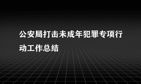 公安局打击未成年犯罪专项行动工作总结