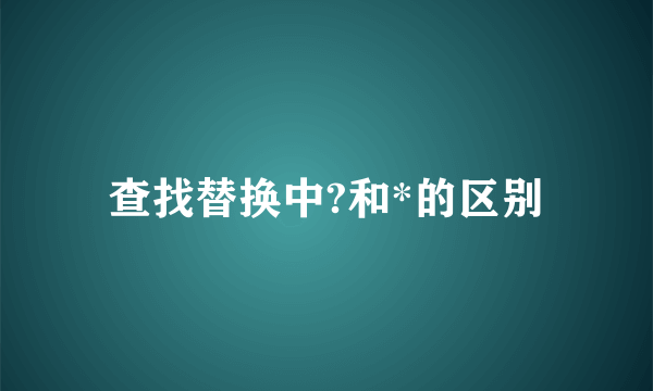 查找替换中?和*的区别