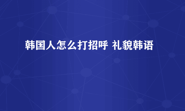 韩国人怎么打招呼 礼貌韩语