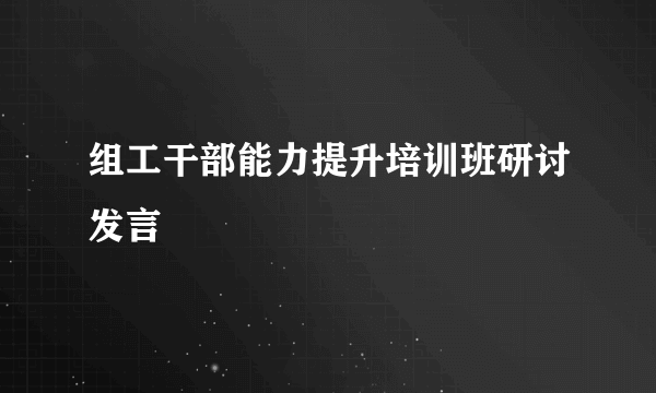 组工干部能力提升培训班研讨发言