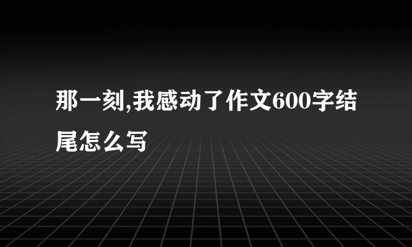 那一刻,我感动了作文600字结尾怎么写