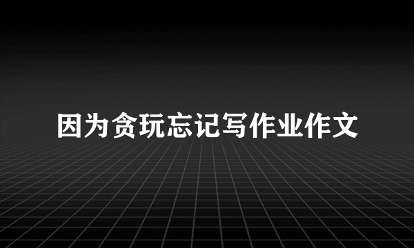 因为贪玩忘记写作业作文