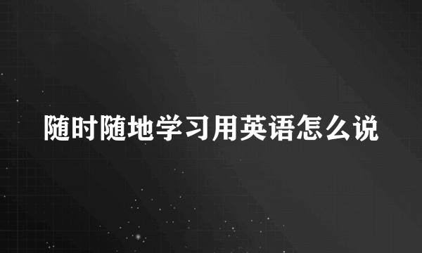 随时随地学习用英语怎么说