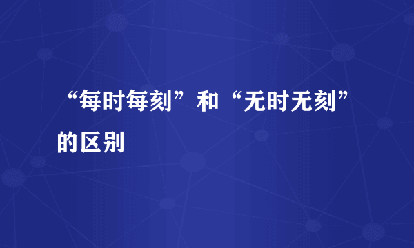 “每时每刻”和“无时无刻”的区别