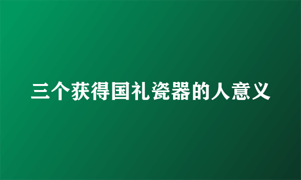 三个获得国礼瓷器的人意义