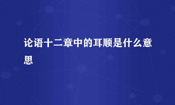 论语十二章中的耳顺是什么意思
