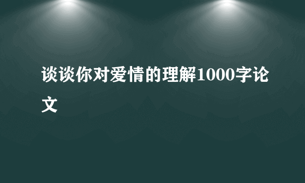 谈谈你对爱情的理解1000字论文