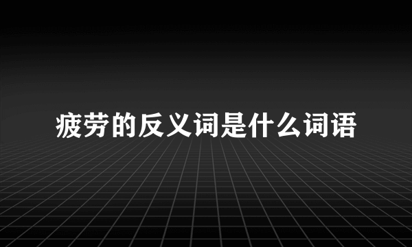 疲劳的反义词是什么词语