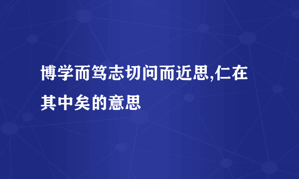 博学而笃志切问而近思,仁在其中矣的意思