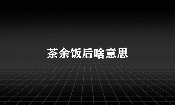 茶余饭后啥意思