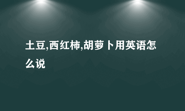 土豆,西红柿,胡萝卜用英语怎么说