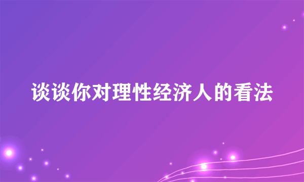 谈谈你对理性经济人的看法