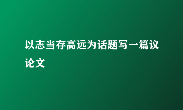 以志当存高远为话题写一篇议论文