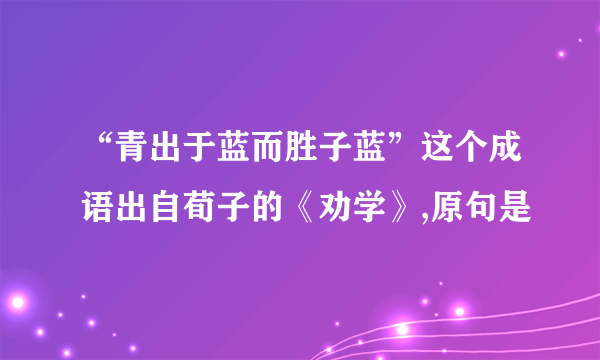 “青出于蓝而胜子蓝”这个成语出自荀子的《劝学》,原句是
