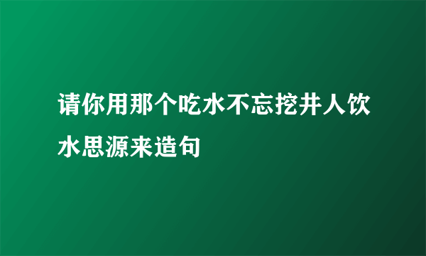 请你用那个吃水不忘挖井人饮水思源来造句