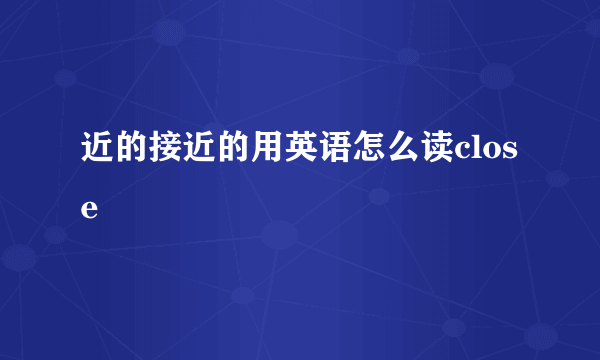 近的接近的用英语怎么读close