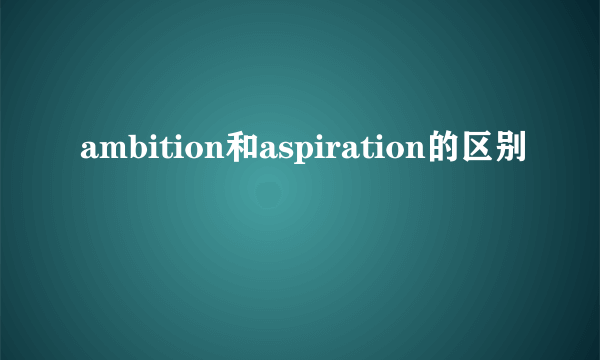 ambition和aspiration的区别