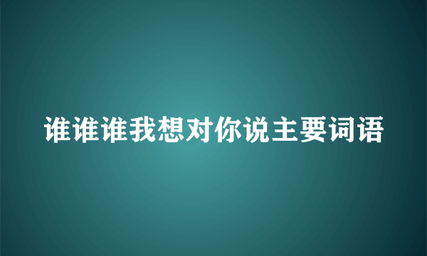 谁谁谁我想对你说主要词语