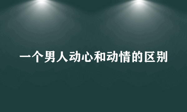 一个男人动心和动情的区别