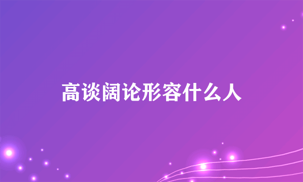 高谈阔论形容什么人