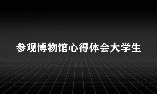 参观博物馆心得体会大学生