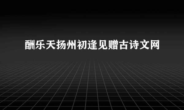 酬乐天扬州初逢见赠古诗文网