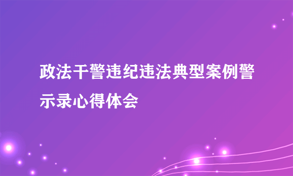 政法干警违纪违法典型案例警示录心得体会