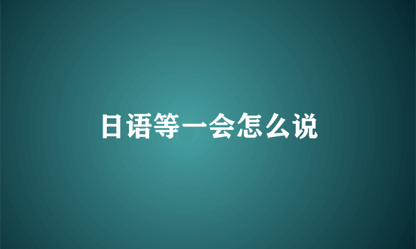 日语等一会怎么说