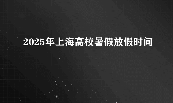 2025年上海高校暑假放假时间