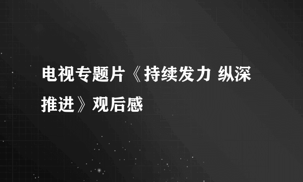 电视专题片《持续发力 纵深推进》观后感