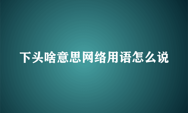 下头啥意思网络用语怎么说