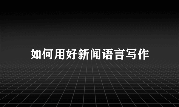 如何用好新闻语言写作