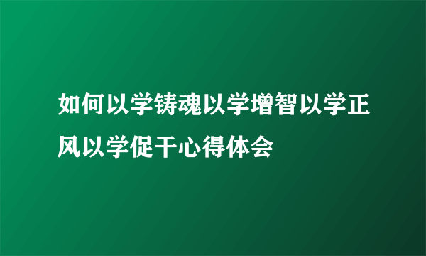 如何以学铸魂以学增智以学正风以学促干心得体会