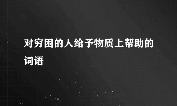 对穷困的人给予物质上帮助的词语