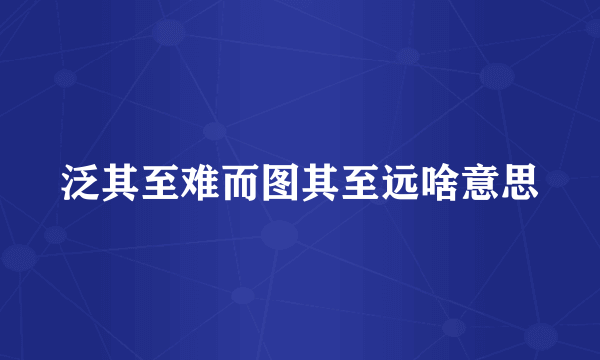 泛其至难而图其至远啥意思