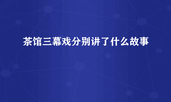 茶馆三幕戏分别讲了什么故事