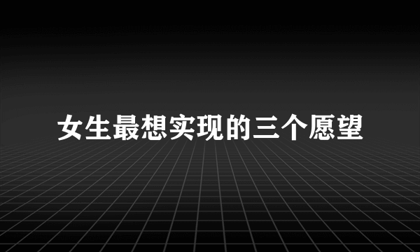 女生最想实现的三个愿望